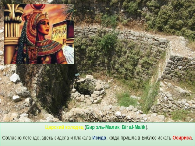 Царский колодец ( Бир эль-Малик, Bir al-Malik ). Согласно легенде, здесь сидела и плакала Исида , когда пришла в Библос искать Осириса . 
