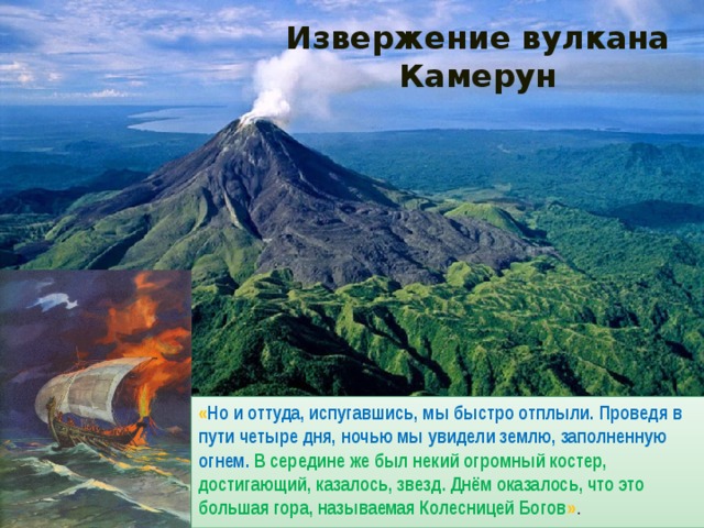 Извержение вулкана Камерун « Но и оттуда, испугавшись, мы быстро отплыли. Проведя в пути четыре дня, ночью мы увидели землю, заполненную огнем. В середине же был некий огромный костер, достигающий, казалось, звезд. Днём оказалось, что это большая гора, называемая Колесницей Богов » . 