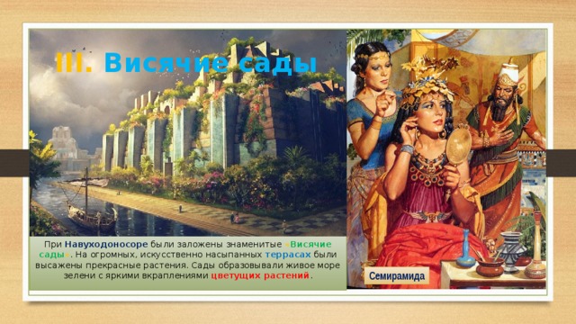 III. Висячие сады При Навуходоносоре были заложены знаменитые « Висячие сады » . На огромных, искусственно насыпанных террасах были высажены прекрасные растения. Сады образовывали живое море зелени с яркими вкраплениями цветущих растений . Семирамида 