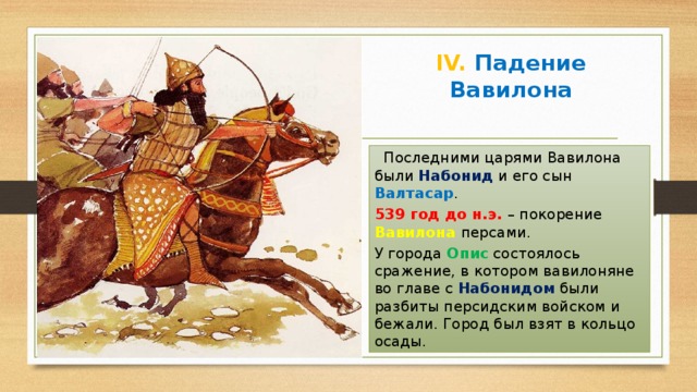 IV. Падение Вавилона  Последними царями Вавилона были Набонид и его сын Валтасар . 539 год до н.э. – покорение Вавилона персами. У города Опис состоялось сражение, в котором вавилоняне во главе с Набонидом были разбиты персидским войском и бежали. Город был взят в кольцо осады. 