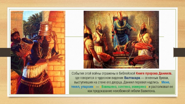 События этой войны отражены в библейской Книге пророка Даниила , где говорится о чудесном видении Валтасара — огненных буквах, выступивших на стене его дворца. Даниил перевел надпись « Мене, текел, упарсин » — « Взвешено, сочтено, измерено » и растолковал ее как предсказание неизбежной гибели Вавилона. 