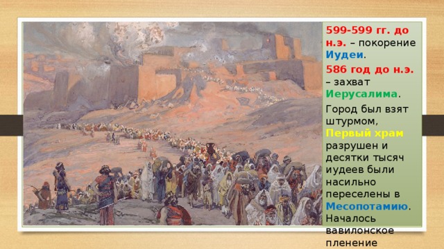 599-599 гг. до н.э. – покорение Иудеи . 586 год до н.э. – захват Иерусалима . Город был взят штурмом, Первый храм разрушен и десятки тысяч иудеев были насильно переселены в Месопотамию . Началось вавилонское пленение евреев, описанное в Библии . 