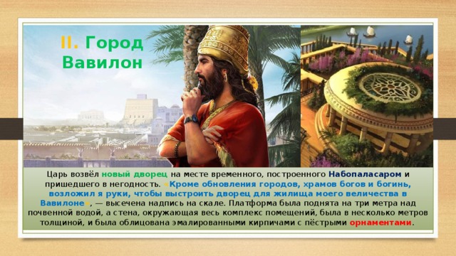 II. Город Вавилон Царь возвёл новый дворец на месте временного, построенного Набопаласаром и пришедшего в негодность. « Кроме обновления городов, храмов богов и богинь, возложил я руки, чтобы выстроить дворец для жилища моего величества в Вавилоне » , — высечена надпись на скале. Платформа была поднята на три метра над почвенной водой, а стена, окружающая весь комплекс помещений, была в несколько метров толщиной, и была облицована эмалированными кирпичами с пёстрыми орнаментами . 