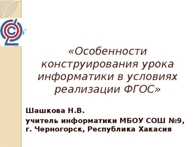 «Особенности конструирования урока информатики в условиях реализации ФГОС» Шашкова Н.В. учитель информатики МБОУ СОШ №9, г. Черногорск, Республика Хакасия 