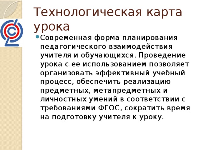 Технологическая карта урока Современная форма планирования педагогического взаимодействия учителя и обучающихся. Проведение урока с ее использованием позволяет организовать эффективный учебный процесс, обеспечить реализацию предметных, метапредметных и личностных умений в соответствии с требованиями ФГОС, сократить время на подготовку учителя к уроку. 