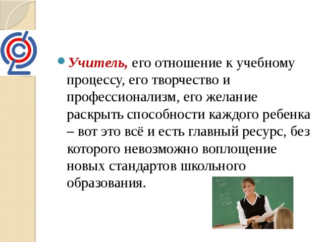 Учитель, его отношение к учебному процессу, его творчество и профессионализм, его желание раскрыть способности каждого ребенка – вот это всё и есть главный ресурс, без которого невозможно воплощение новых стандартов школьного образования. 