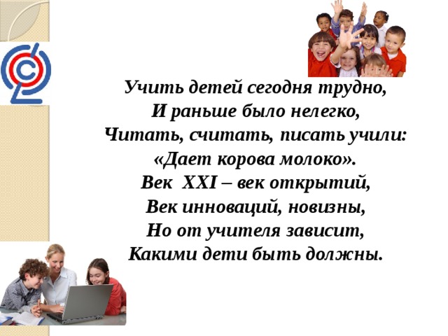 Учить детей сегодня трудно, И раньше было нелегко, Читать, считать, писать учили: «Дает корова молоко». Век ХХI – век открытий, Век инноваций, новизны, Но от учителя зависит, Какими дети быть должны. 