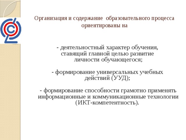 Организация и содержание образовательного процесса ориентированы на     - деятельностный характер обучения,  ставящий главной целью развитие  личности обучающегося;   - формирование универсальных учебных  действий (УУД);   - формирование способности грамотно применять информационные и коммуникационные технологии (ИКТ-компетентность).     