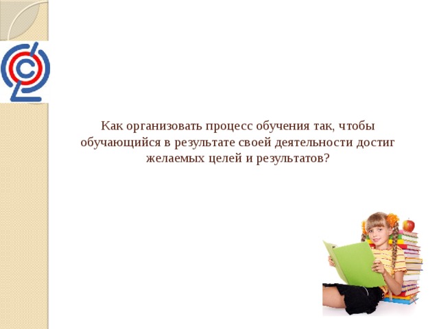 Как организовать процесс обучения так, чтобы обучающийся в результате своей деятельности достиг желаемых целей и результатов? 