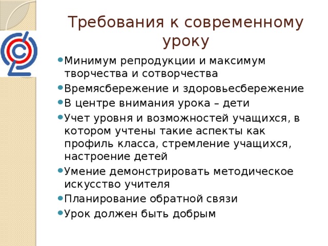 Требования к современному уроку Минимум репродукции и максимум творчества и сотворчества Времясбережение и здоровьесбережение В центре внимания урока – дети Учет уровня и возможностей учащихся, в котором учтены такие аспекты как профиль класса, стремление учащихся, настроение детей Умение демонстрировать методическое искусство учителя Планирование обратной связи Урок должен быть добрым 