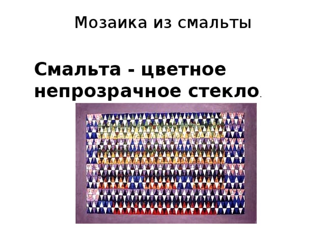  Смальта - это и есть тот самый великолепный материал, из которого создавались мозаики Византийской империи. Стеклоделие—умение изготовить стекло и стеклообразные массы и вырабатывать из них различные изделия— принадлежит к древнейшим ремеслам, хорошо известным и многим славянским племенам, населявшим пространства в Киевской Руси VIII—IX вв.  Палитра смальт, применявшихся в мозаичной живописи киевских храмов XI в., насчитывала 72 различных вида смальты, в число которой входило 8 видов кубиков, представлявших собой натуральные природные минералы.  