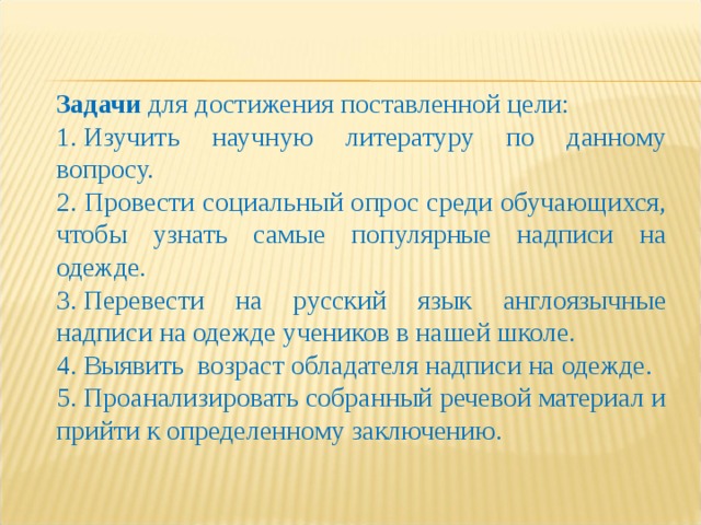 Задачи для достижения поставленной цели: 1. Изучить научную литературу по данному вопросу. 2. Провести социальный опрос среди обучающихся, чтобы узнать самые популярные надписи на одежде. 3. Перевести на русский язык англоязычные надписи на одежде учеников в нашей школе. 4. Выявить  возраст обладателя надписи на одежде. 5. Проанализировать собранный речевой материал и прийти к определенному заключению. 