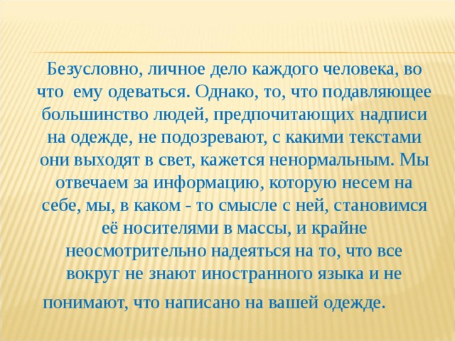 Безусловно, личное дело каждого человека, во что  ему одеваться. Однако, то, что подавляющее большинство людей, предпочитающих надписи на одежде, не подозревают, с какими текстами они выходят в свет, кажется ненормальным. Мы отвечаем за информацию, которую несем на себе, мы, в каком - то смысле с ней, становимся её носителями в массы, и крайне неосмотрительно надеяться на то, что все вокруг не знают иностранного языка и не понимают, что написано на вашей одежде.   