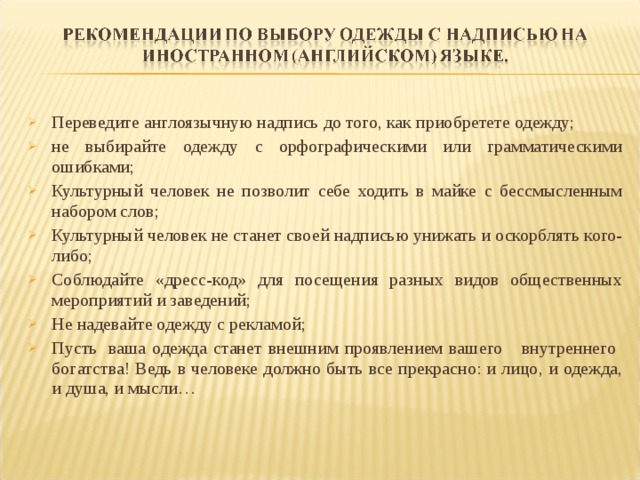 Переведите англоязычную надпись до того, как приобретете одежду; не выбирайте одежду с орфографическими или грамматическими ошибками; Культурный человек не позволит себе ходить в майке с бессмысленным набором слов; Культурный человек не станет своей надписью унижать и оскорблять кого-либо; Соблюдайте «дресс-код» для посещения разных видов общественных мероприятий и заведений; Не надевайте одежду с рекламой; Пусть  ваша одежда станет внешним проявлением вашего внутреннего богатства! Ведь в человеке должно быть все прекрасно: и лицо, и одежда, и душа, и мысли…   