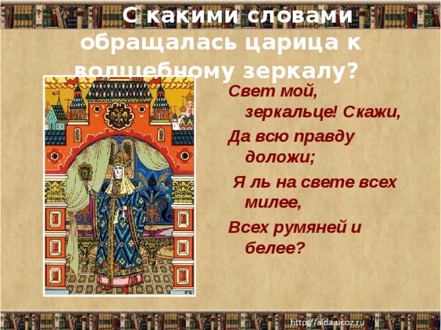      С какими словами обращалась царица к волшебному зеркалу?  Свет мой, зеркальце! Скажи, Да всю правду доложи;   Я ль на свете всех милее, Всех румяней и белее? 