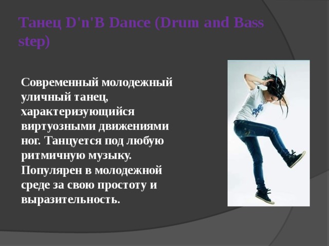 Танец D'n'B Dance (Drum and Bass step)  Современный молодежный уличный танец, характеризующийся виртуозными движениями ног. Танцуется под любую ритмичную музыку. Популярен в молодежной среде за свою простоту и выразительность. 