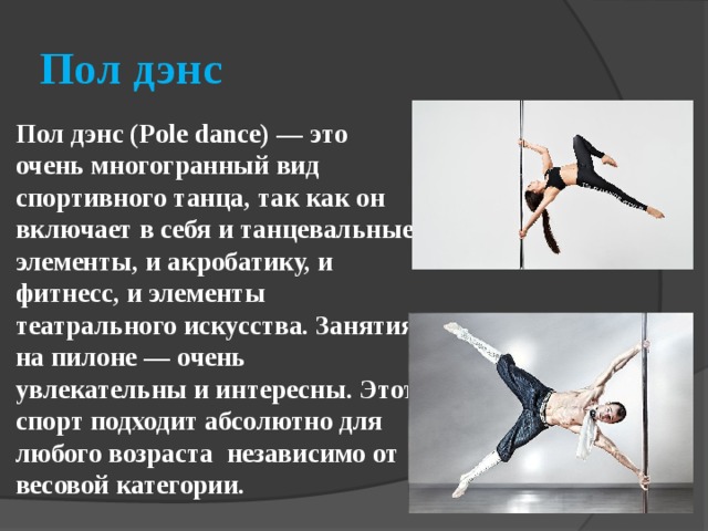 Пол дэнс Пол дэнс (Pole dance) — это очень многогранный вид спортивного танца, так как он включает в себя и танцевальные элементы, и акробатику, и фитнесс, и элементы театрального искусства. Занятия на пилоне — очень увлекательны и интересны. Этот спорт подходит абсолютно для любого возраста  независимо от весовой категории. 