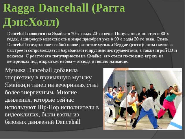 Ragga Dancehall (Рагга ДэнсХолл) Dancehall появился на Ямайке в 70-х годах 20-го века. Популярным он стал в 80-х годах, а широкую известность в мире приобрел уже в 90-е годы 20-го века. Стиль Dancehall представляет собой новое развитие музыки Reggae (рэгги): ритм намного быстрее и сопровождается барабанами и другими инструментами, а также игрой DJ и вокалом. С ростом его популярности на Ямайке, его стали постоянно играть на вечеринках под открытым небом – отсюда и пошло название .     Музыка Dancehall добавила энергетику в привычную музыку Ямайки,и танец на вечеринках стал более энергичным. Многие движения, которые сейчас используют Hip-Hop исполнители в видеоклипах, были взяты из базовых движений Dancehall 