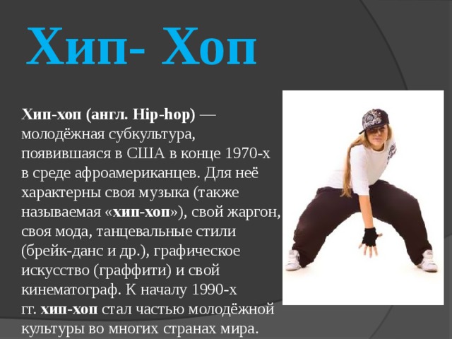 Хип- Хоп Хип-хоп (англ. Hip-hop)  — молодёжная субкультура, появившаяся в США в конце 1970-х в среде афроамериканцев. Для неё характерны своя музыка (также называемая « хип-хоп »), свой жаргон, своя мода, танцевальные стили (брейк-данс и др.), графическое искусство (граффити) и свой кинематограф. К началу 1990-х гг.  хип-хоп  стал частью молодёжной культуры во многих странах мира. 