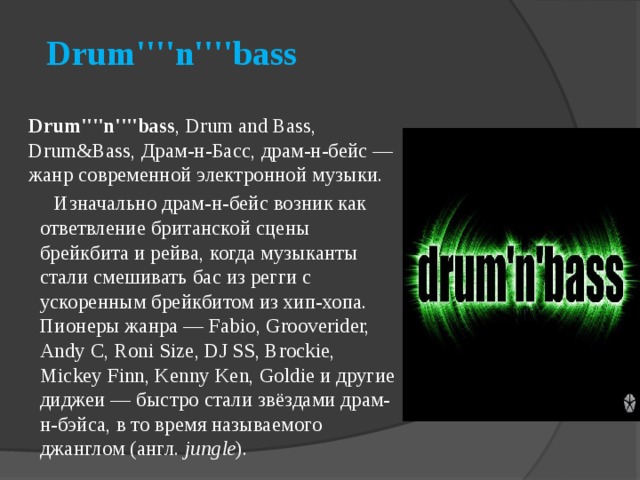    Drum''''n''''bass       Drum''''n''''bass , Drum and Bass, Drum&Bass, Драм-н-Басс, драм-н-бейс — жанр современной электронной музыки.   Изначально драм-н-бейс возник как ответвление британской сцены брейкбита и рейва, когда музыканты стали смешивать бас из регги с ускоренным брейкбитом из хип-хопа. Пионеры жанра — Fabio, Grooverider, Andy C, Roni Size, DJ SS, Brockie, Mickey Finn, Kenny Ken, Goldie и другие диджеи — быстро стали звёздами драм-н-бэйса, в то время называемого джанглом (англ.  jungle ).  