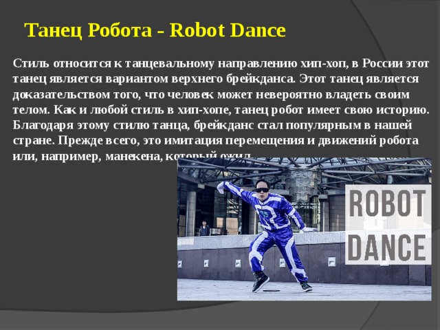 Танец Робота - Robot Dance    Стиль относится к танцевальному направлению хип-хоп, в России этот танец является вариантом верхнего брейкданса. Этот танец является доказательством того, что человек может невероятно владеть своим телом. Как и любой стиль в хип-хопе, танец робот имеет свою историю. Благодаря этому стилю танца, брейкданс стал популярным в нашей стране. Прежде всего, это имитация перемещения и движений робота или, например, манекена, который ожил. 