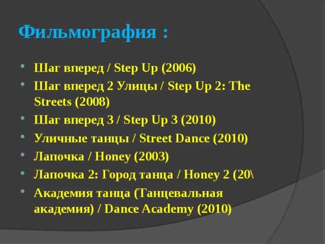 Фильмография : Шаг вперед / Step Up (2006)   Шаг вперед 2 Улицы / Step Up 2: The Streets (2008) Шаг вперед 3 / Step Up 3 (2010) Уличные танцы / Street Dance (2010) Лапочка / Honey (2003)   Лапочка 2: Город танца / Honey 2 (20\ Академия танца (Танцевальная академия) / Dance Academy (2010) 