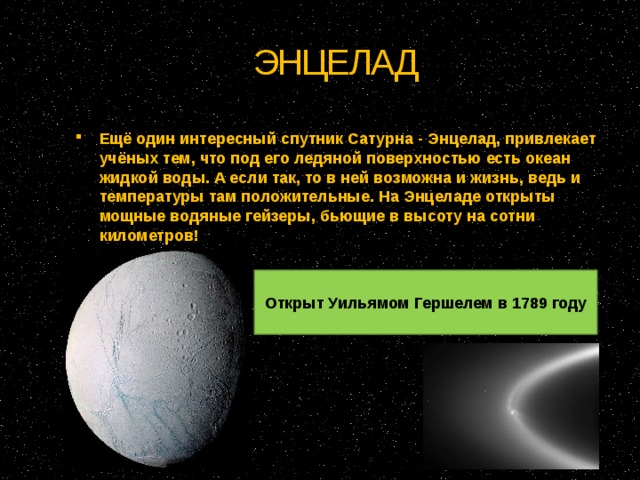 ЭНЦЕЛАД Ещё один интересный спутник Сатурна - Энцелад, привлекает учёных тем, что под его ледяной поверхностью есть океан жидкой воды. А если так, то в ней возможна и жизнь, ведь и температуры там положительные. На Энцеладе открыты мощные водяные гейзеры, бьющие в высоту на сотни километров! Открыт Уильямом Гершелем в 1789 году 