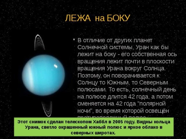 ЛЕЖА на БОКУ В отличие от других планет Солнечной системы, Уран как бы лежит на боку - его собственная ось вращения лежит почти в плоскости вращения Урана вокруг Солнца. Поэтому, он поворачивается к Солнцу то Южным, то Северным полюсами. То есть, солнечный день на полюсе длится 42 года, а потом сменяется на 42 года 