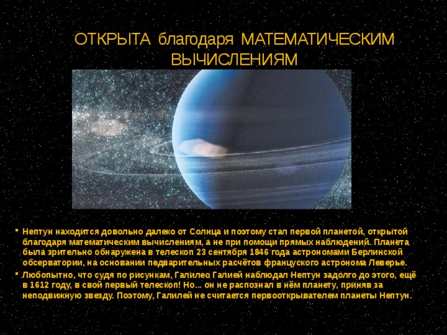 ОТКРЫТА благодаря МАТЕМАТИЧЕСКИМ ВЫЧИСЛЕНИЯМ Нептун находится довольно далеко от Солнца и поэтому стал первой планетой, открытой благодаря математическим вычислениям, а не при помощи прямых наблюдений. Планета была зрительно обнаружена в телескоп 23 сентября 1846 года астрономами Берлинской обсерватории, на основании педварительных расчётов француского астронома Леверье. Любопытно, что судя по рисункам, Галилео Галией наблюдал Нептун задолго до этого, ещё в 1612 году, в свой первый телескоп! Но... он не распознал в нём планету, приняв за неподвижную звезду. Поэтому, Галилей не считается первооткрывателем планеты Нептун.  