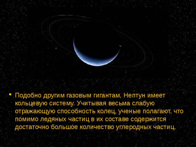 Подобно другим газовым гигантам, Нептун имеет кольцевую систему. Учитывая весьма слабую отражающую способность колец, ученые полагают, что помимо ледяных частиц в их составе содержится достаточно большое количество углеродных частиц. 