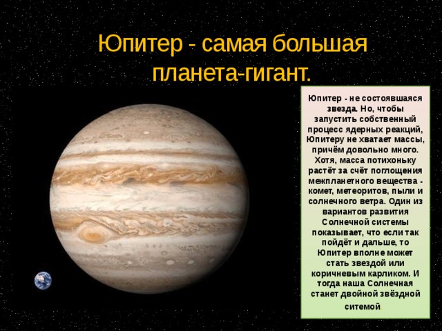 Юпитер - самая большая планета-гигант. Юпитер - не состоявшаяся звезда. Но, чтобы запустить собственный процесс ядерных реакций, Юпитеру не хватает массы, причём довольно много. Хотя, масса потихоньку растёт за счёт поглощения межпланетного вещества - комет, метеоритов, пыли и солнечного ветра. Один из вариантов развития Солнечной системы показывает, что если так пойдёт и дальше, то Юпитер вполне может стать звездой или коричневым карликом. И тогда наша Солнечная станет двойной звёздной ситемой . 