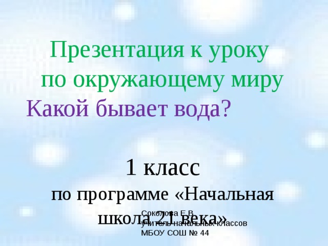 Презентация к уроку  по окружающему миру Какой бывает вода?  1 класс по программе «Начальная школа 21 века» Соколова Е.В. учитель начальных классов МБОУ СОШ № 44 