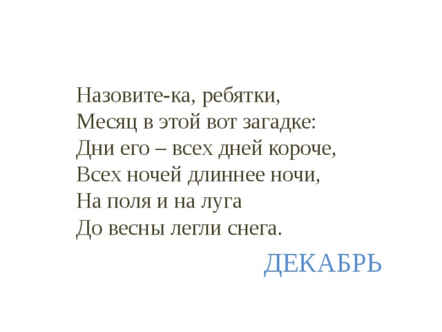  Назовите-ка, ребятки,  Месяц в этой вот загадке:  Дни его – всех дней короче,  Всех ночей длиннее ночи,  На поля и на луга  До весны легли снега.  ДЕКАБРЬ 