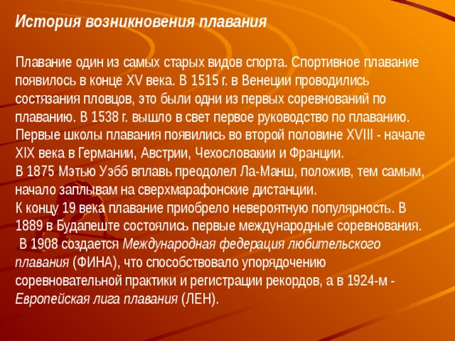 История возникновения плавания  Плавание один из самых старых видов спорта. Спортивное плавание появилось в конце XV века. В 1515 г. в Венеции проводились состязания пловцов, это были одни из первых соревнований по плаванию. В 1538 г. вышло в свет первое руководство по плаванию. Первые школы плавания появились во второй половине XVIII - начале XIX века в Германии, Австрии, Чехословакии и Франции. В 1875 Мэтью Уэбб вплавь преодолел Ла-Манш, положив, тем самым, начало заплывам на сверхмарафонские дистанции. К концу 19 века плавание приобрело невероятную популярность. В 1889 в Будапеште состоялись первые международные соревнования.  В 1908 создается Международная федерация любительского плавания (ФИНА), что способствовало упорядочению соревновательной практики и регистрации рекордов, а в 1924-м - Европейская лига плавания (ЛЕН).  