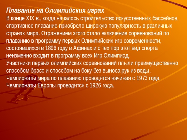 Плавание на Олимпийских играх В конце XIX в., когда началось строительство искусственных бассейнов, спортивное плавание приобрело широкую популярность в различных странах мира. Отражением этого стало включение соревнований по плаванию в программу первых Олимпийских игр современности, состоявшихся в 1896 году в Афинах и с тех пор этот вид спорта неизменно входит в программу всех Игр Олимпиад. Участники первых олимпийских соревнований плыли преимущественно способом брасс и способом на боку без выноса рук из воды. Чемпионаты мира по плаванию проводятся начиная с 1973 года.  Чемпионаты Европы проводятся с 1926 года. 