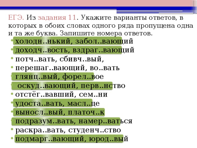 ЕГЭ. Из  задания 11 .  Укажите варианты ответов, в которых в обоих словах одного ряда пропущена одна и та же буква. Запишите номера ответов. холодн..нький, забол..вающий доходч..вость, вздраг..вающий потч..вать, сбивч..вый, перешаг..вающий, во..вать глянц..вый, форел..вое   оскуд..вающий, перв..нство отстёг..вавший, сем..ни удоста..вать, масл..це выносл..вый, платоч..к подразум..вать, намер..ваться раскра..вать, студенч..ство подмарг..вающий, юрод..вый         