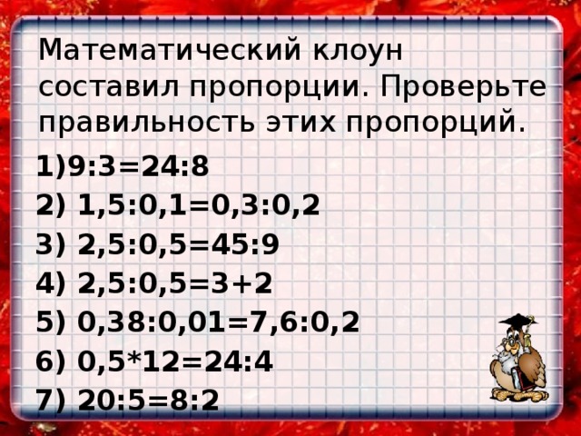 Математический клоун составил пропорции. Проверьте правильность этих пропорций. 1)9:3=24:8 2) 1,5:0,1=0,3:0,2 3) 2,5:0,5=45:9 4) 2,5:0,5=3+2 5) 0,38:0,01=7,6:0,2 6) 0,5*12=24:4 7) 20:5=8:2 