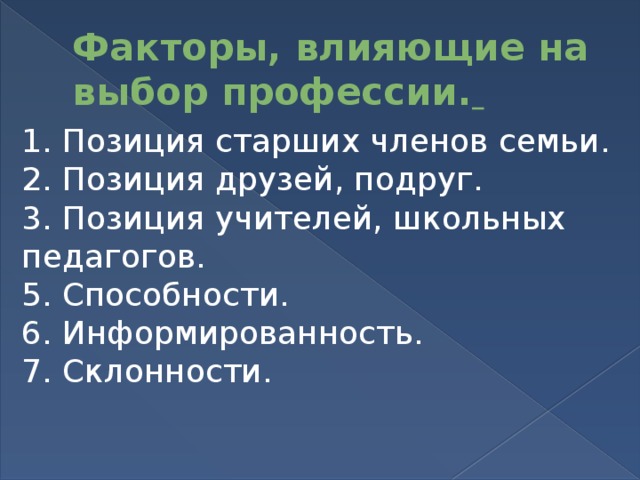 Факторы, влияющие на выбор профессии.  1. Позиция старших членов семьи. 2. Позиция друзей, подруг. 3. Позиция учителей, школьных педагогов. 5. Способности. 6. Информированность. 7. Склонности.