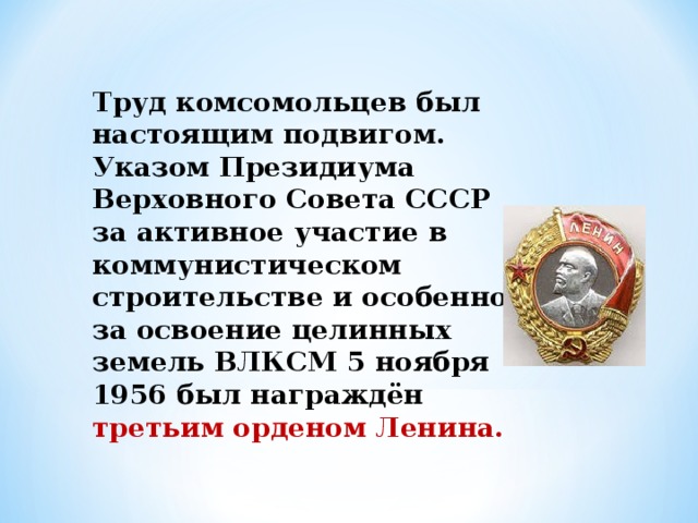 Труд комсомольцев был настоящим подвигом. Указом Президиума Верховного Совета СССР за активное участие в коммунистическом строительстве и особенно за освоение целинных земель ВЛКСМ 5 ноября 1956 был награждён третьим орденом Ленина. 