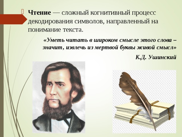 Чтение  — сложный когнитивный процесс декодирования символов, направленный на понимание текста. «Уметь читать в широком смысле этого слова – значит, извлечь из мертвой буквы живой смысл» К.Д. Ушинский  