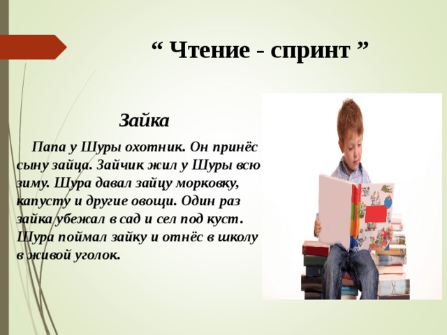  “ Чтение - спринт ” Зайка  Папа у Шуры охотник. Он принёс сыну зайца. Зайчик жил у Шуры всю зиму. Шура давал зайцу морковку, капусту и другие овощи. Один раз зайка убежал в сад и сел под куст. Шура поймал зайку и отнёс в школу в живой уголок.  