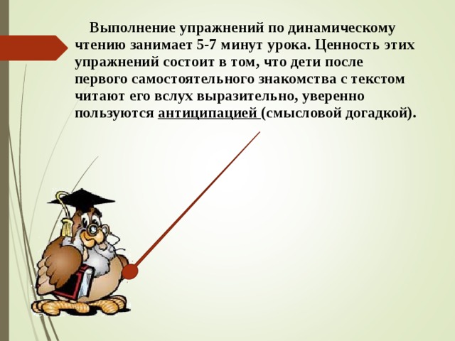  Выполнение упражнений по динамическому чтению занимает 5-7 минут урока. Ценность этих упражнений состоит в том, что дети после первого самостоятельного знакомства с текстом читают его вслух выразительно, уверенно пользуются антиципацией (смысловой догадкой).  