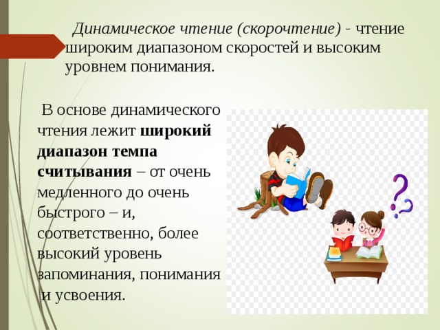  Динамическое чтение (скорочтение) - чтение широким диапазоном скоростей и высоким уровнем понимания.  В основе динамического чтения лежит широкий диапазон темпа считывания – от очень медленного до очень быстрого – и, соответственно, более высокий уровень запоминания, понимания  и усвоения. 