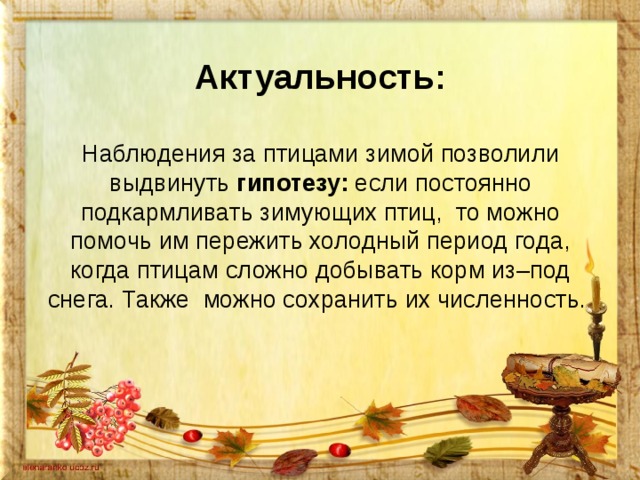 Актуальность:   Наблюдения за птицами зимой позволили выдвинуть гипотезу: если постоянно подкармливать зимующих птиц, то можно помочь им пережить холодный период года, когда птицам сложно добывать корм из–под снега. Также можно сохранить их численность.    