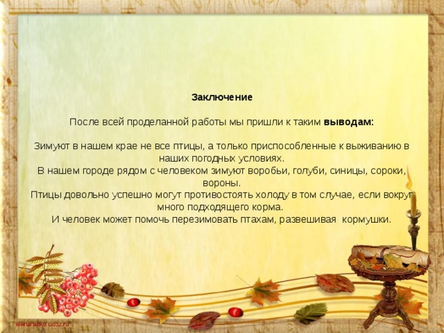 Заключение     После всей проделанной работы мы пришли к таким выводам:     Зимуют в нашем крае не все птицы, а только приспособленные к выживанию в наших погодных условиях.  В нашем городе рядом с человеком зимуют воробьи, голуби, синицы, сороки, вороны.  Птицы довольно успешно могут противостоять холоду в том случае, если вокруг много подходящего корма.  И человек может помочь перезимовать птахам, развешивая кормушки.         