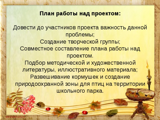 План работы над проектом:   Довести до участников проекта важность данной проблемы;  Создание творческой группы;  Совместное составление плана работы над проектом.  Подбор методической и художественной литературы, иллюстративного материала;  Развешивание кормушек и создание природоохранной зоны для птиц на территории школьного парка.   