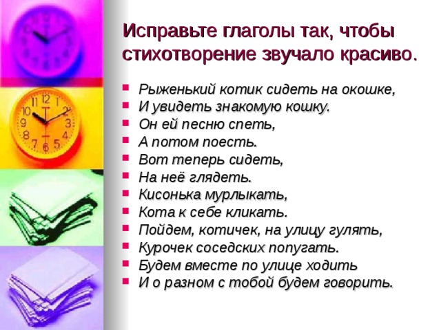 Исправьте глаголы так, чтобы стихотворение звучало красиво. Рыженький котик сидеть на окошке, И увидеть знакомую кошку. Он ей песню спеть, А потом поесть. Вот теперь сидеть, На неё глядеть. Кисонька мурлыкать, Кота к себе кликать. Пойдем, котичек, на улицу гулять, Курочек соседских попугать. Будем вместе по улице ходить И о разном с тобой будем говорить. 