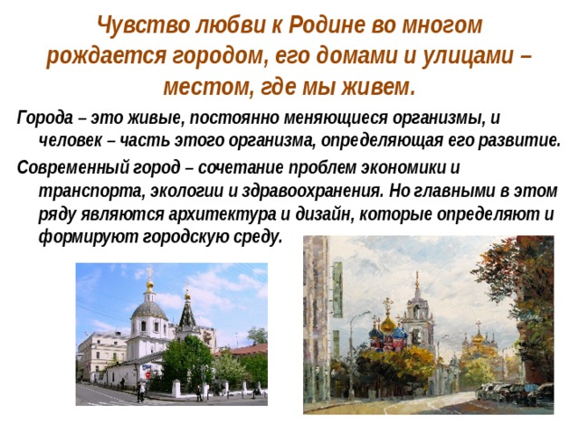 Чувство любви к Родине во многом рождается городом, его домами и улицами – местом, где мы живем. Города – это живые, постоянно меняющиеся организмы, и человек – часть этого организма, определяющая его развитие. Современный город – сочетание проблем экономики и транспорта, экологии и здравоохранения. Но главными в этом ряду являются архитектура и дизайн, которые определяют и формируют городскую среду. 