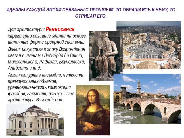 Идеалы каждой эпохи связаны с прошлым, то обращаясь к нему, то отрицая его.  Для архитектуры  Ренессанса характерно создание зданий на основе античных форм и ордерной системы.  Взлет искусства в эпоху Возрождения связан с именами Леонардо да Винчи, Микеланджело, Рафаэля, Брунеллески, Альберти и т.д.  Архитектурные ансамбли, четкость прямоугольных объемов, уравновешенность композиции фасадов, гармония, логика – это архитектура Возрождения. 