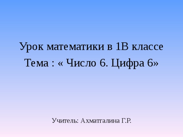 Урок математики в 1В классе Тема : « Число 6. Цифра 6» Учитель: Ахматгалина Г.Р. 